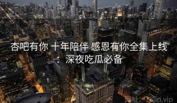 杏吧有你 十年陪伴 感恩有你全集上线：深夜吃瓜必备