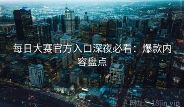 每日大赛官方入口深夜必看：爆款内容盘点