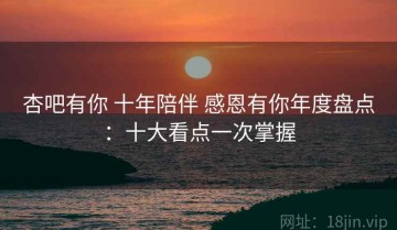 杏吧有你 十年陪伴 感恩有你年度盘点：十大看点一次掌握