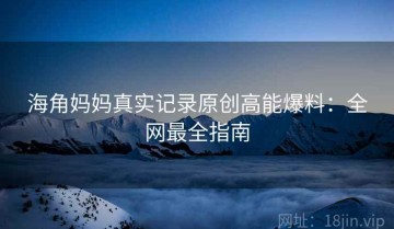 海角妈妈真实记录原创高能爆料：全网最全指南
