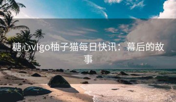 糖心vIgo柚子猫每日快讯：幕后的故事