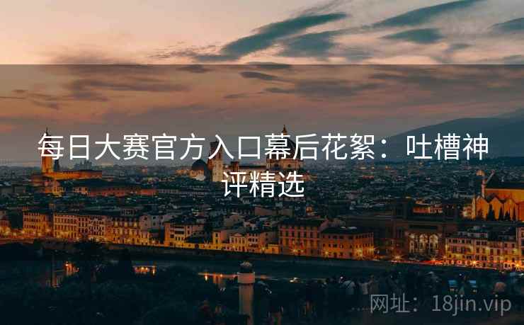 每日大赛官方入口幕后花絮：吐槽神评精选