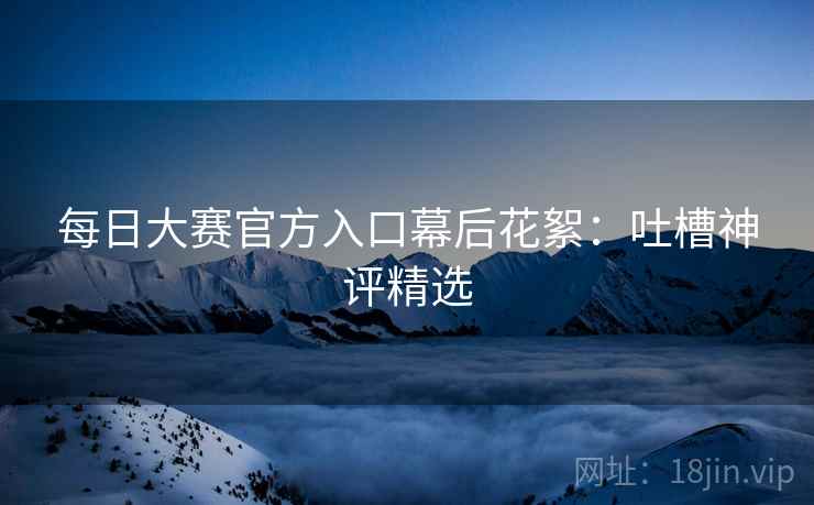 每日大赛官方入口幕后花絮：吐槽神评精选