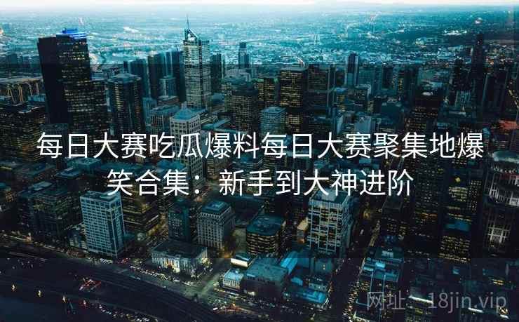每日大赛吃瓜爆料每日大赛聚集地爆笑合集：新手到大神进阶