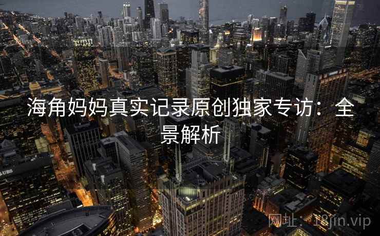 海角妈妈真实记录原创独家专访：全景解析
