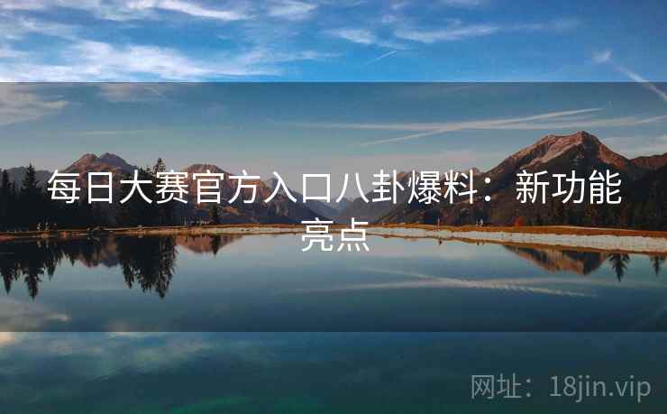 每日大赛官方入口八卦爆料：新功能亮点