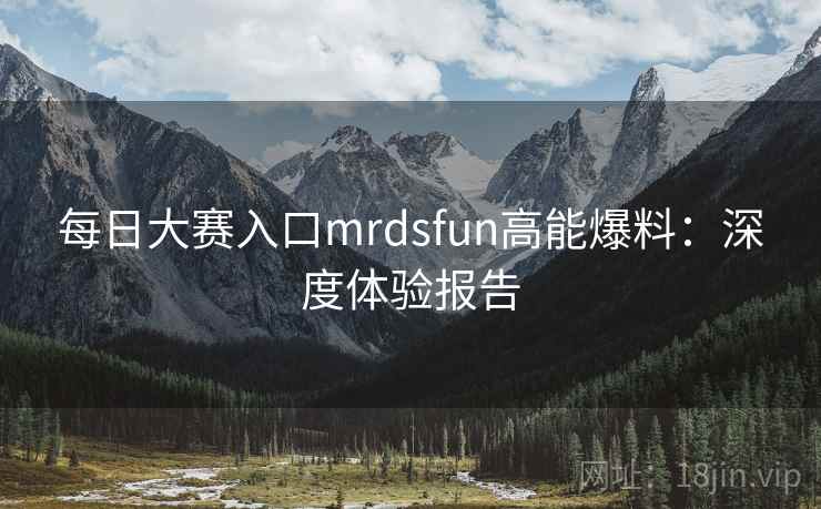 每日大赛入口mrdsfun高能爆料：深度体验报告