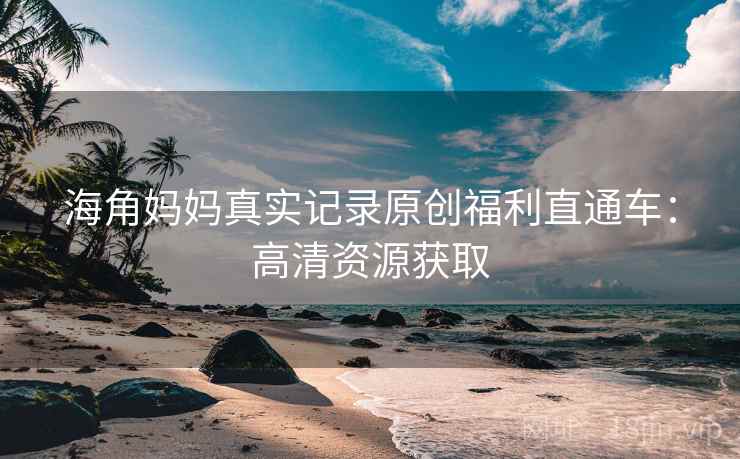 海角妈妈真实记录原创福利直通车:高清资源获取 海角妈妈真实记录原创福利直通车:高清资源获取