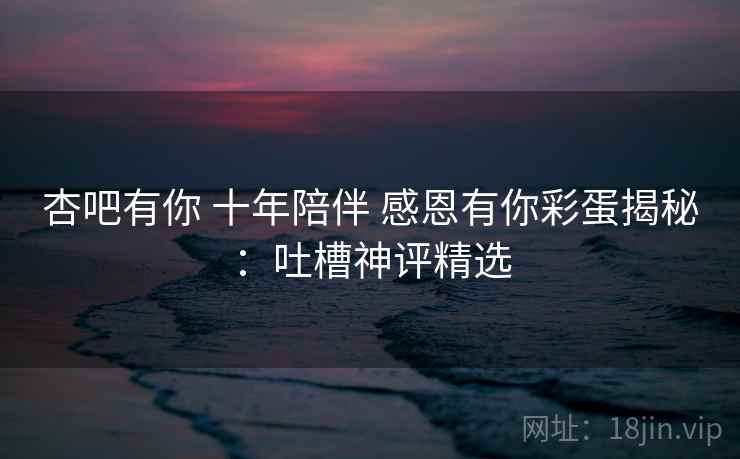 杏吧有你 十年陪伴 感恩有你彩蛋揭秘：吐槽神评精选