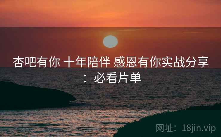 杏吧有你 十年陪伴 感恩有你实战分享：必看片单