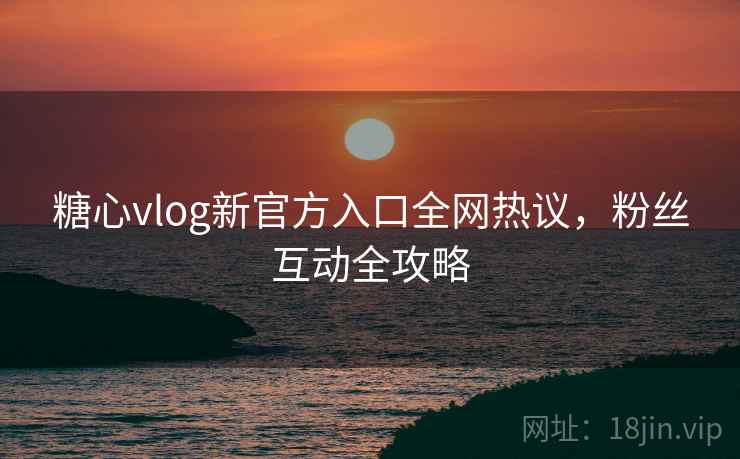 糖心vlog新官方入口全网热议，粉丝互动全攻略