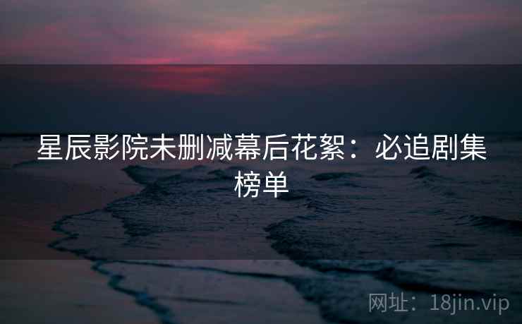 星辰影院未删减幕后花絮：必追剧集榜单