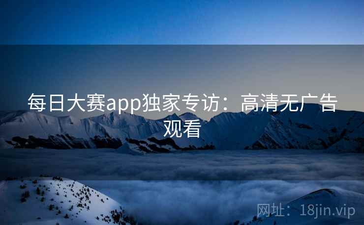 每日大赛app独家专访:高清无广告观看 每日大赛app独家专访:高清无广告观看