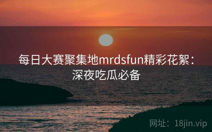 每日大赛聚集地mrdsfun精彩花絮：深夜吃瓜必备