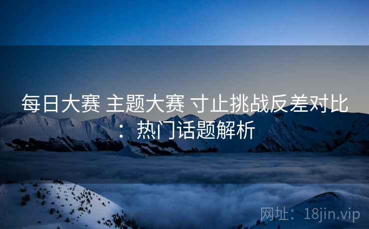 每日大赛 主题大赛 寸止挑战反差对比：热门话题解析